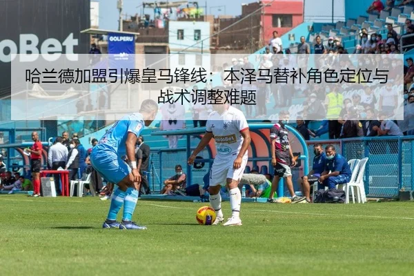哈兰德加盟引爆皇马锋线：本泽马替补角色定位与战术调整难题